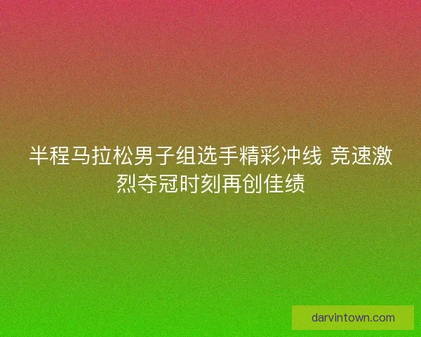 半程马拉松男子组选手精彩冲线 竞速激烈夺冠时刻再创佳绩